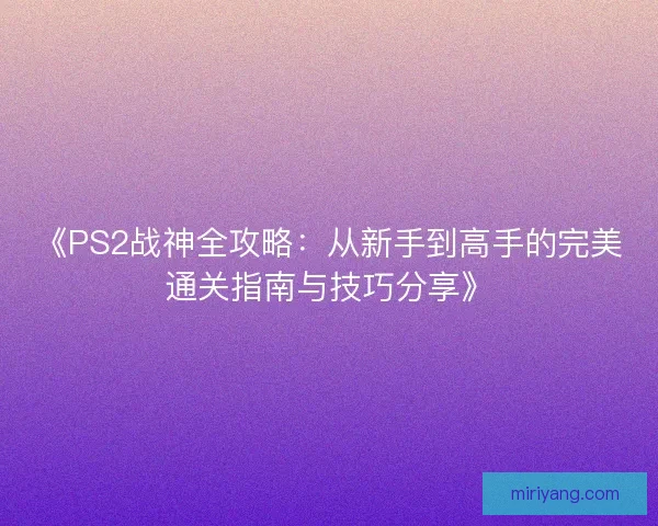 《PS2战神全攻略：从新手到高手的完美通关指南与技巧分享》